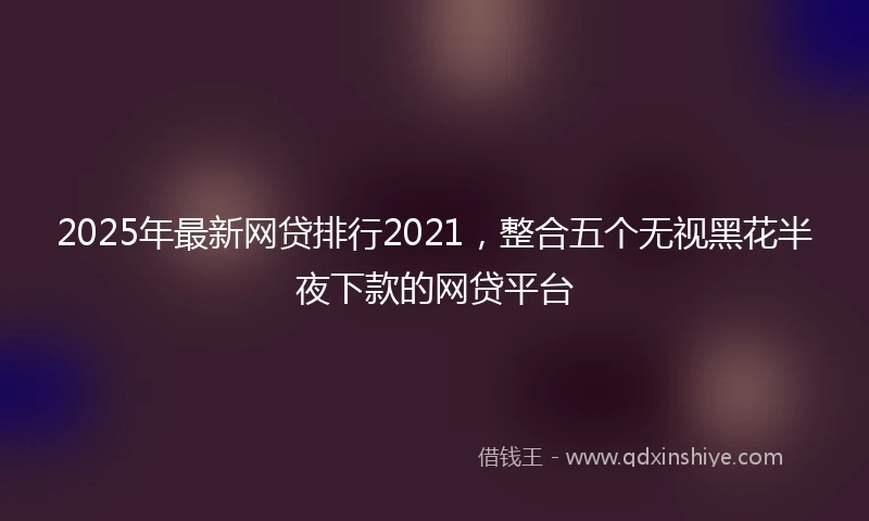 2025年最新网贷排行2021，整合五个无视黑花半夜下款的网贷平台