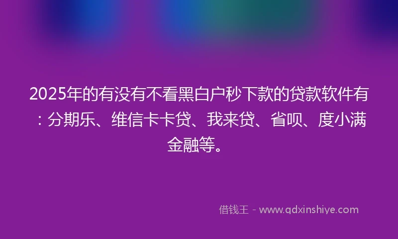 2025年的有没有不看黑白户秒下款的贷款软件有：分期乐、维信卡卡贷、我来贷、省呗、度小满金融等。
