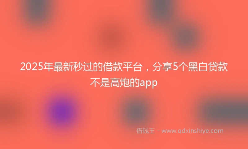 2025年最新秒过的借款平台，分享5个黑白贷款不是高炮的app