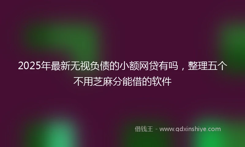 2025年最新无视负债的小额网贷有吗，整理五个不用芝麻分能借的软件