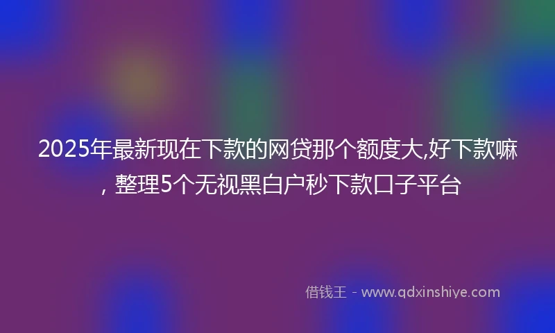2025年最新现在下款的网贷那个额度大,好下款嘛，整理5个无视黑白户秒下款口子平台