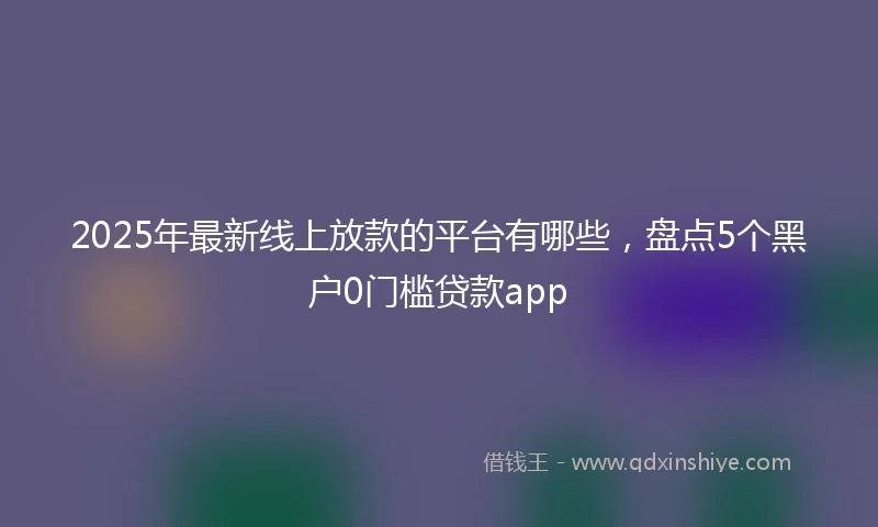 2025年最新线上放款的平台有哪些，盘点5个黑户0门槛贷款app