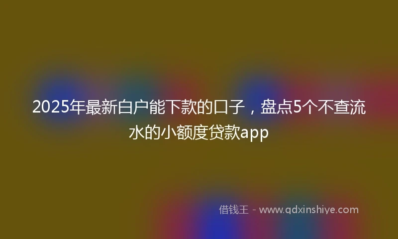 2025年最新白户能下款的口子，盘点5个不查流水的小额度贷款app
