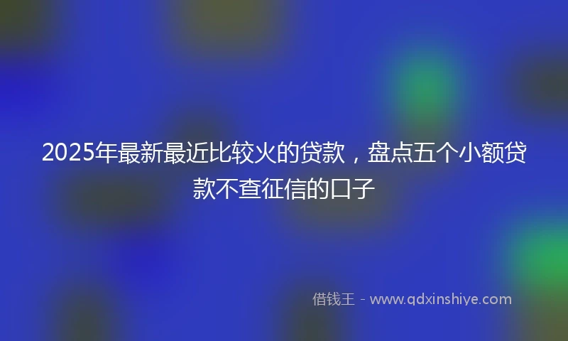 2025年最新最近比较火的贷款，盘点五个小额贷款不查征信的口子