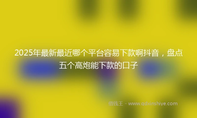 2025年最新最近哪个平台容易下款啊抖音，盘点五个高炮能下款的口子