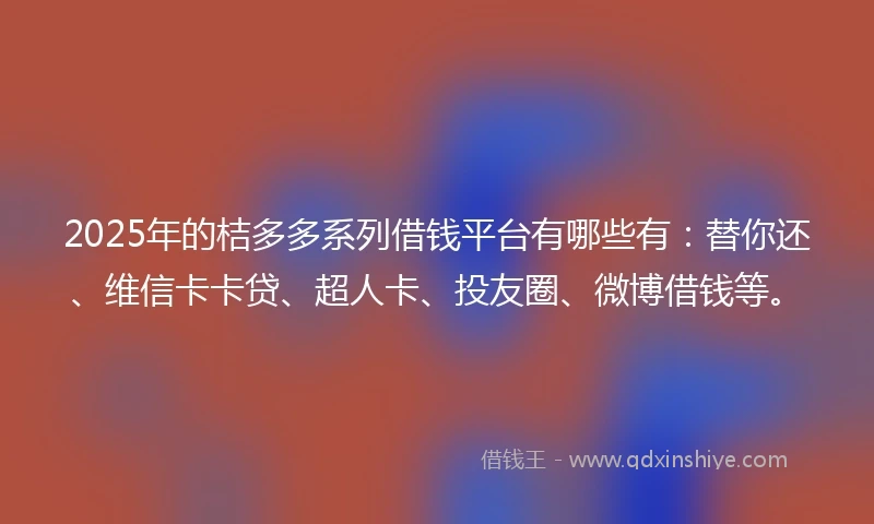 2025年的桔多多系列借钱平台有哪些有：替你还、维信卡卡贷、超人卡、投友圈、微博借钱等。
