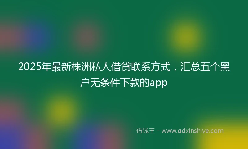 2025年最新株洲私人借贷联系方式，汇总五个黑户无条件下款的app