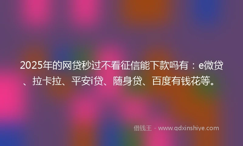2025年的网贷秒过不看征信能下款吗有：e微贷、拉卡拉、平安i贷、随身贷、百度有钱花等。