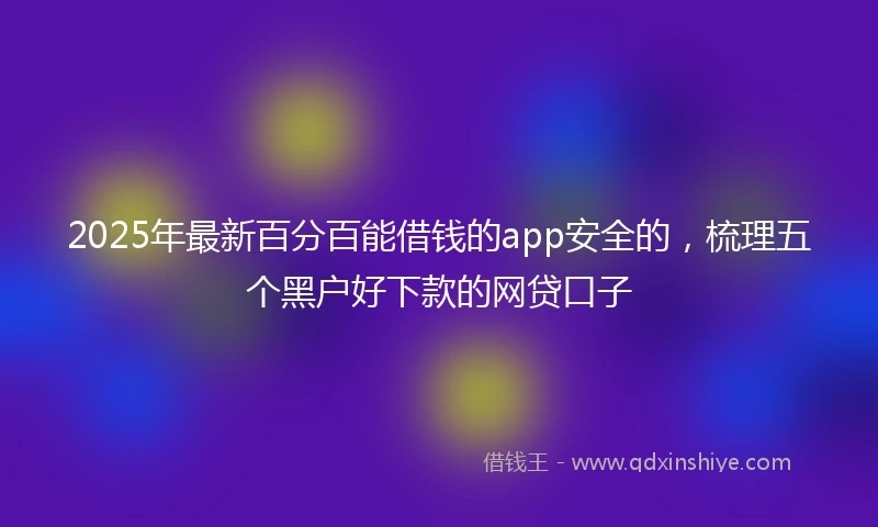 2025年最新百分百能借钱的app安全的，梳理五个黑户好下款的网贷口子