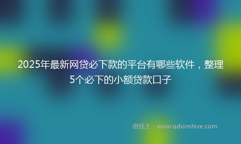 2025年最新网贷必下款的平台有哪些软件，整理5个必下的小额贷款口子