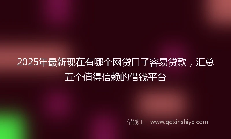2025年最新现在有哪个网贷口子容易贷款，汇总五个值得信赖的借钱平台