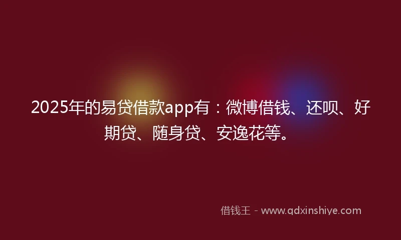 2025年的易贷借款app有：微博借钱、还呗、好期贷、随身贷、安逸花等。