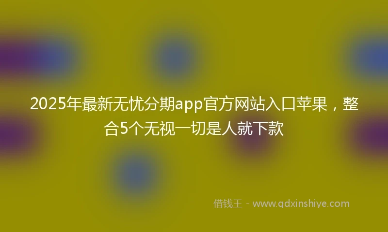 2025年最新无忧分期app官方网站入口苹果，整合5个无视一切是人就下款