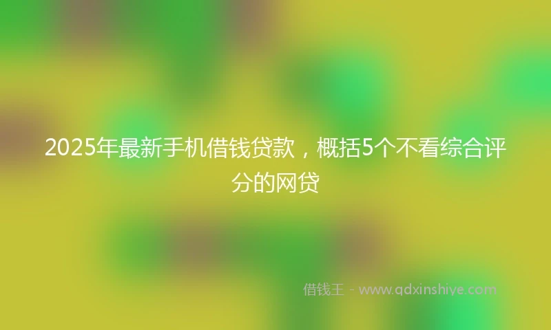 2025年最新手机借钱贷款，概括5个不看综合评分的网贷