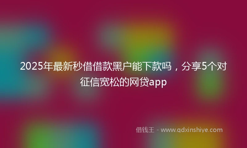 2025年最新秒借借款黑户能下款吗，分享5个对征信宽松的网贷app
