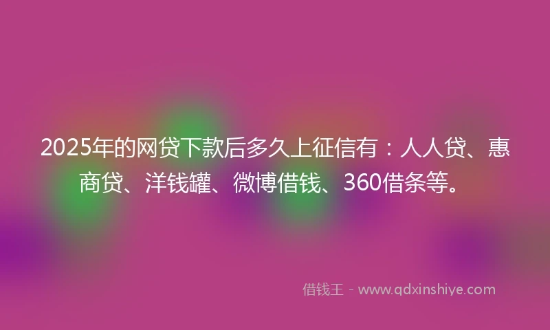 2025年的网贷下款后多久上征信有：人人贷、惠商贷、洋钱罐、微博借钱、360借条等。