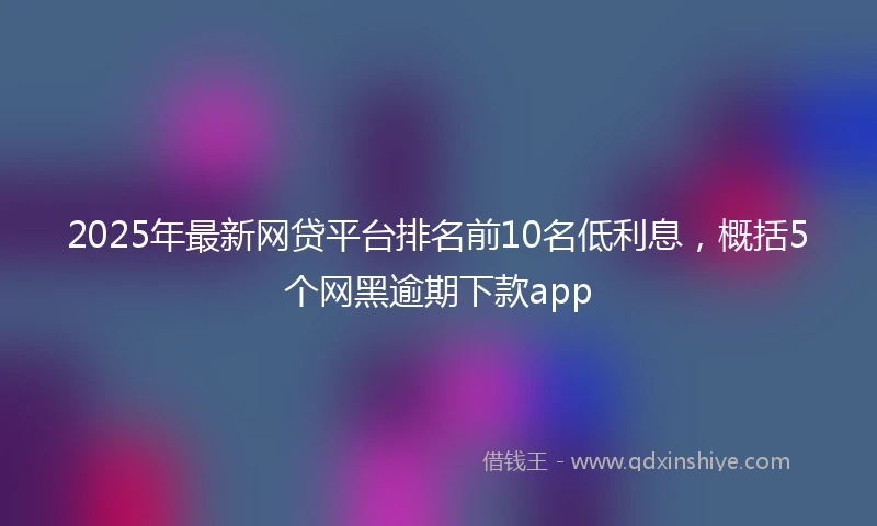 2025年最新网贷平台排名前10名低利息，概括5个网黑逾期下款app