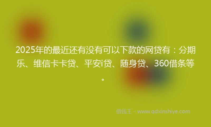 2025年的最近还有没有可以下款的网贷有：分期乐、维信卡卡贷、平安i贷、随身贷、360借条等。