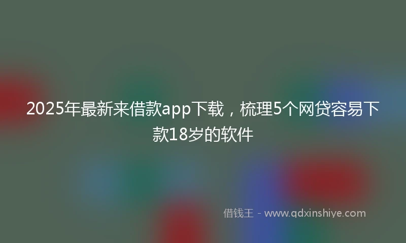 2025年最新来借款app下载，梳理5个网贷容易下款18岁的软件