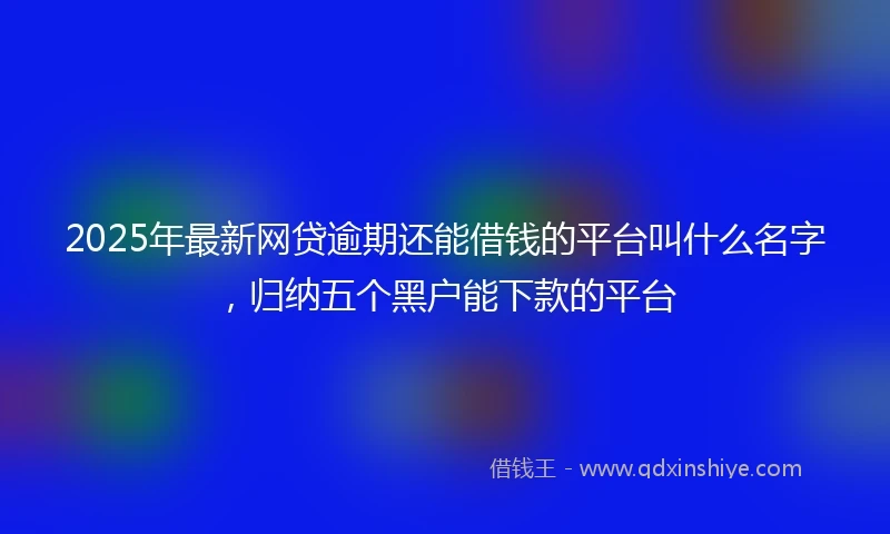 2025年最新网贷逾期还能借钱的平台叫什么名字，归纳五个黑户能下款的平台