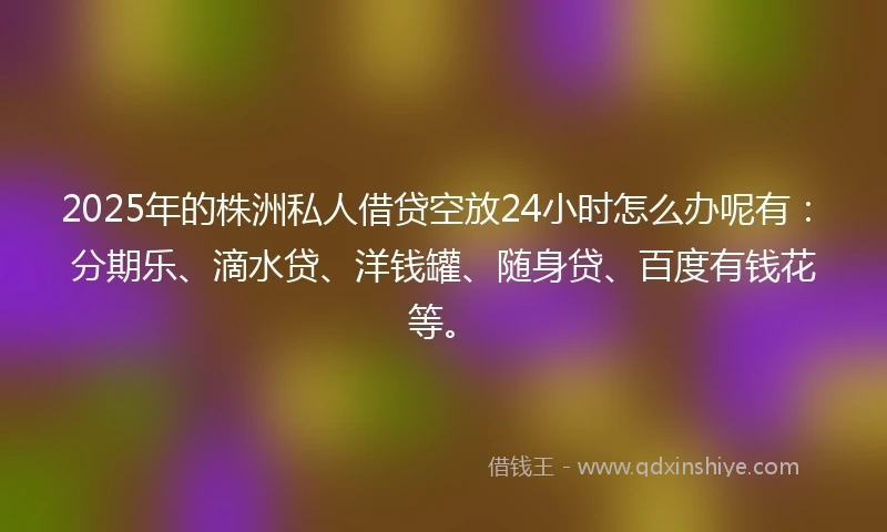 2025年的株洲私人借贷空放24小时怎么办呢有：分期乐、滴水贷、洋钱罐、随身贷、百度有钱花等。