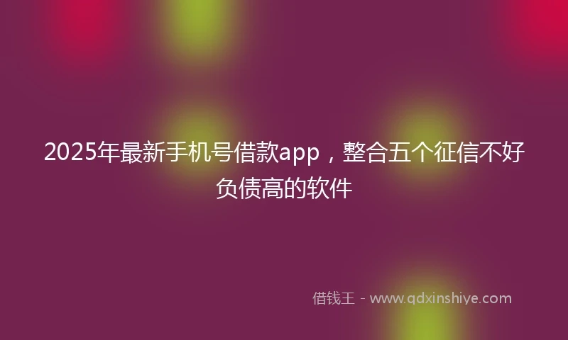 2025年最新手机号借款app，整合五个征信不好负债高的软件