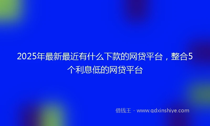 2025年最新最近有什么下款的网贷平台，整合5个利息低的网贷平台