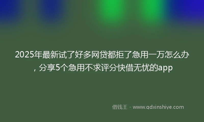 2025年最新试了好多网贷都拒了急用一万怎么办，分享5个急用不求评分快借无忧的app