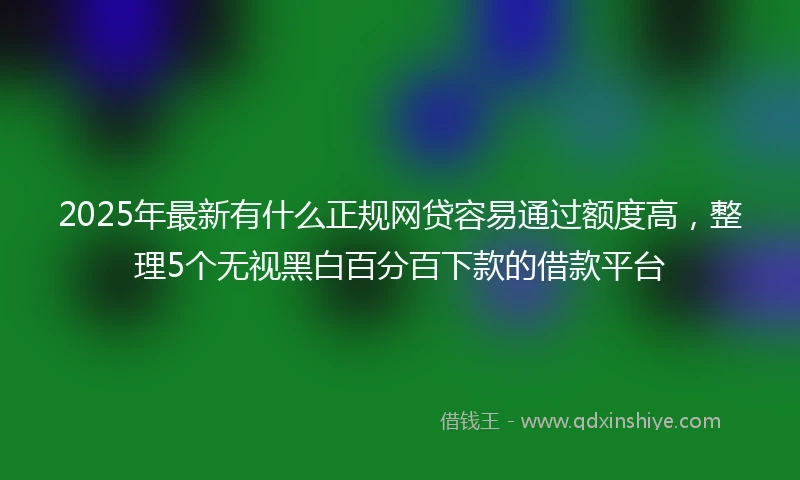 2025年最新有什么正规网贷容易通过额度高，整理5个无视黑白百分百下款的借款平台