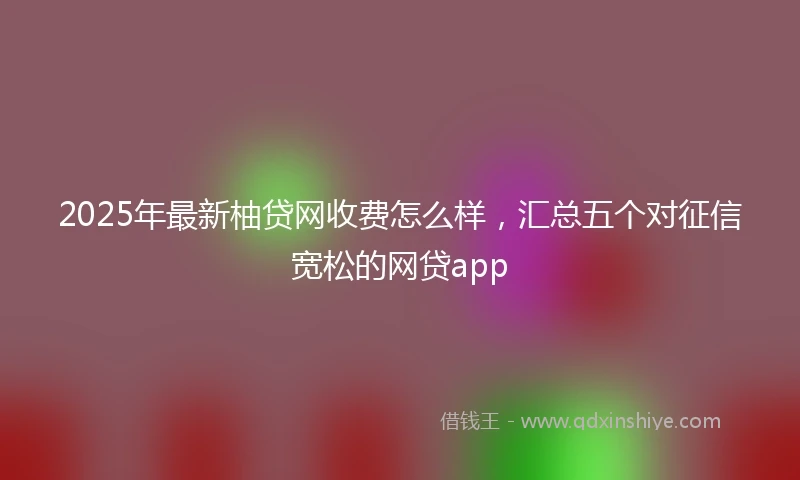 2025年最新柚贷网收费怎么样，汇总五个对征信宽松的网贷app