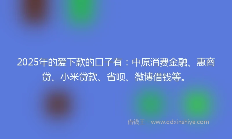 2025年的爱下款的口子有：中原消费金融、惠商贷、小米贷款、省呗、微博借钱等。