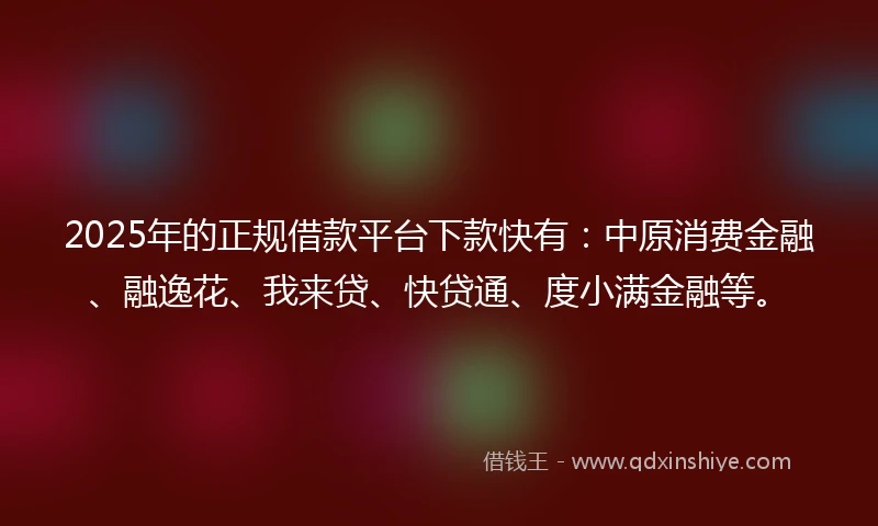 2025年的正规借款平台下款快有：中原消费金融、融逸花、我来贷、快贷通、度小满金融等。