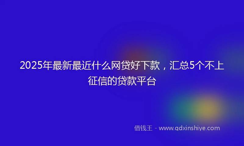 2025年最新最近什么网贷好下款，汇总5个不上征信的贷款平台