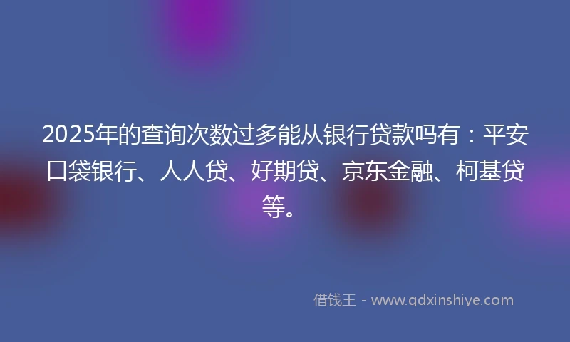 2025年的查询次数过多能从银行贷款吗有：平安口袋银行、人人贷、好期贷、京东金融、柯基贷等。