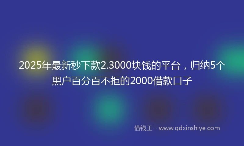 2025年最新秒下款2.3000块钱的平台，归纳5个黑户百分百不拒的2000借款口子