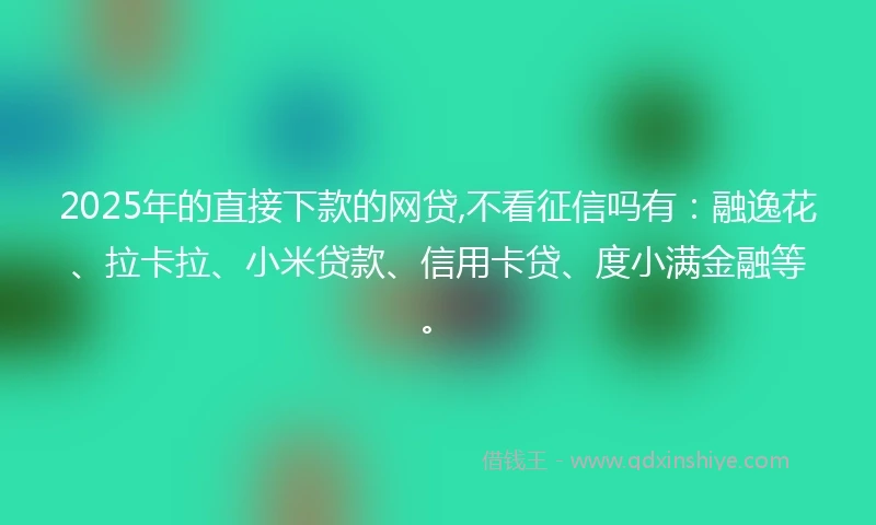2025年的直接下款的网贷,不看征信吗有：融逸花、拉卡拉、小米贷款、信用卡贷、度小满金融等。