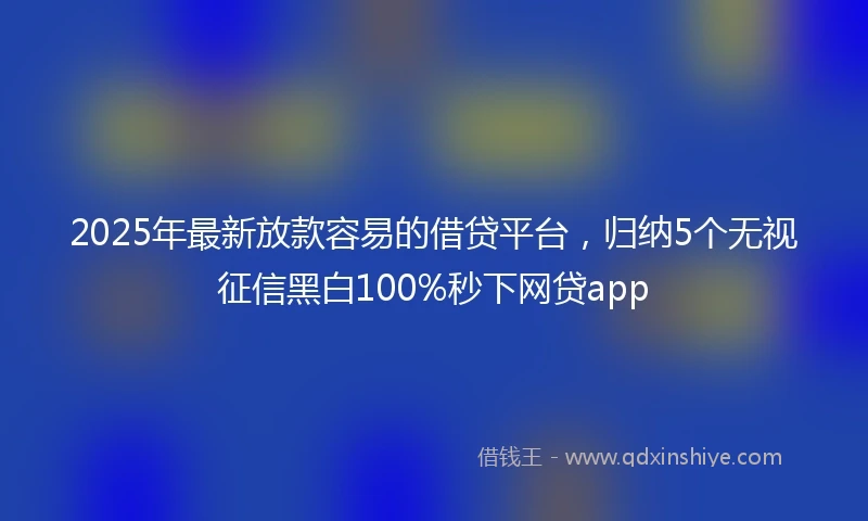 2025年最新放款容易的借贷平台，归纳5个无视征信黑白100%秒下网贷app
