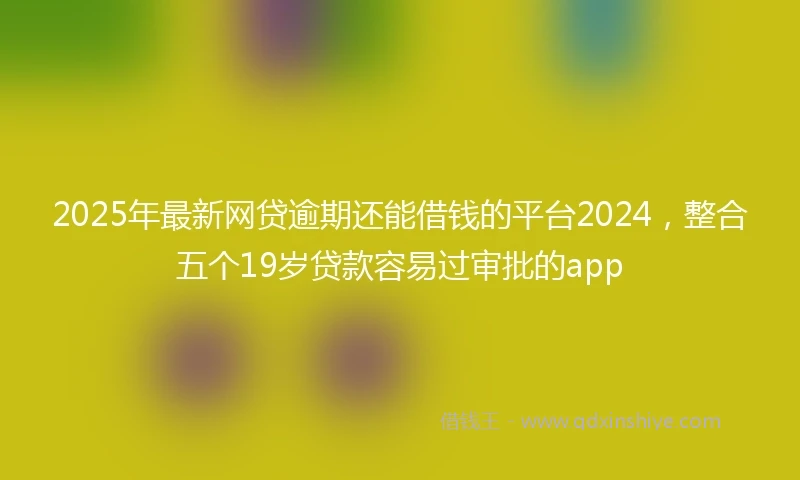 2025年最新网贷逾期还能借钱的平台2024，整合五个19岁贷款容易过审批的app