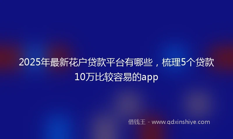 2025年最新花户贷款平台有哪些，梳理5个贷款10万比较容易的app