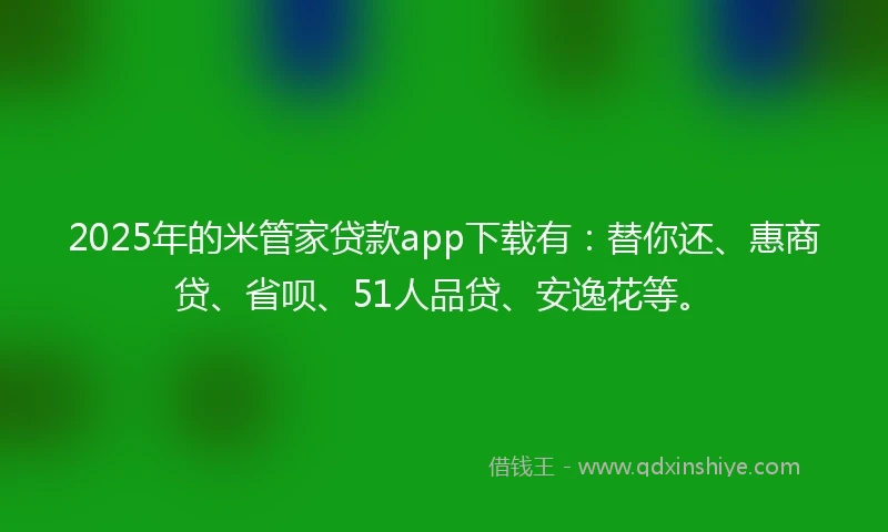 2025年的米管家贷款app下载有：替你还、惠商贷、省呗、51人品贷、安逸花等。