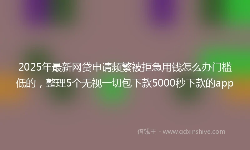 2025年最新网贷申请频繁被拒急用钱怎么办门槛低的，整理5个无视一切包下款5000秒下款的app