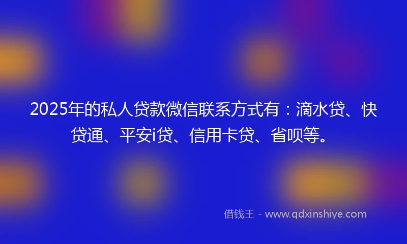 2025年的私人贷款微信联系方式有：滴水贷、快贷通、平安i贷、信用卡贷、省呗等。