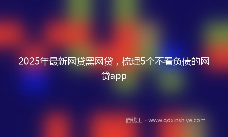 2025年最新网贷黑网贷，梳理5个不看负债的网贷app