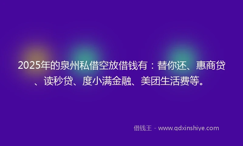 2025年的泉州私借空放借钱有：替你还、惠商贷、读秒贷、度小满金融、美团生活费等。