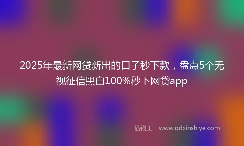 2025年最新网贷新出的口子秒下款，盘点5个无视征信黑白100%秒下网贷app