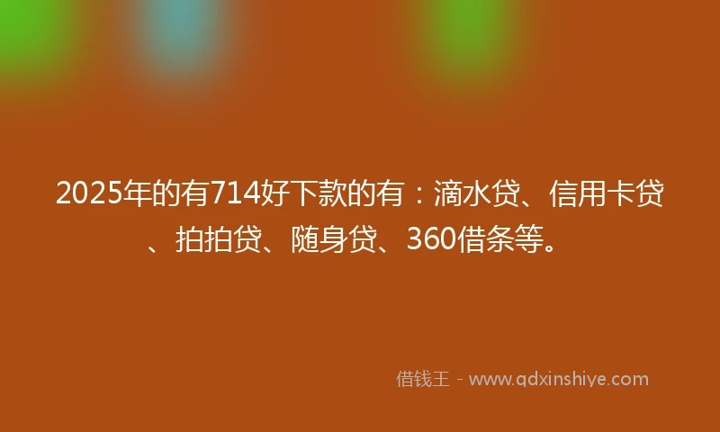 2025年的有714好下款的有：滴水贷、信用卡贷、拍拍贷、随身贷、360借条等。