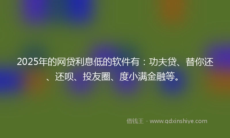 2025年的网贷利息低的软件有：功夫贷、替你还、还呗、投友圈、度小满金融等。