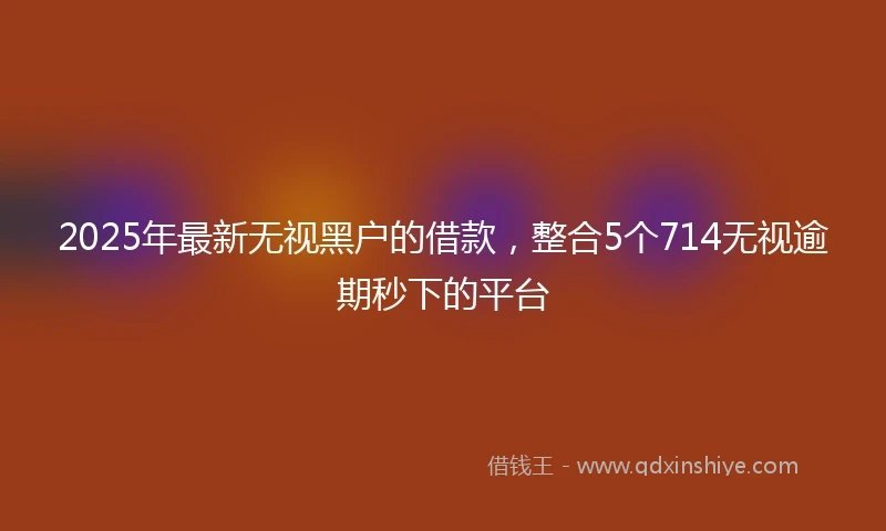 2025年最新无视黑户的借款，整合5个714无视逾期秒下的平台