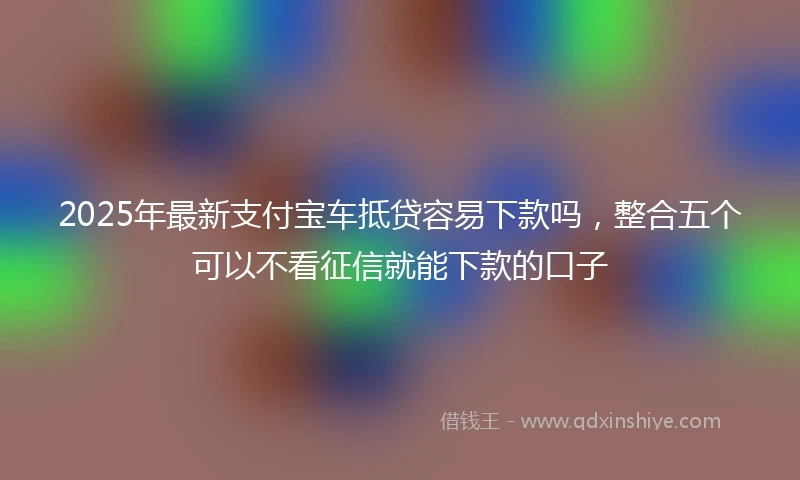 2025年最新支付宝车抵贷容易下款吗，整合五个可以不看征信就能下款的口子