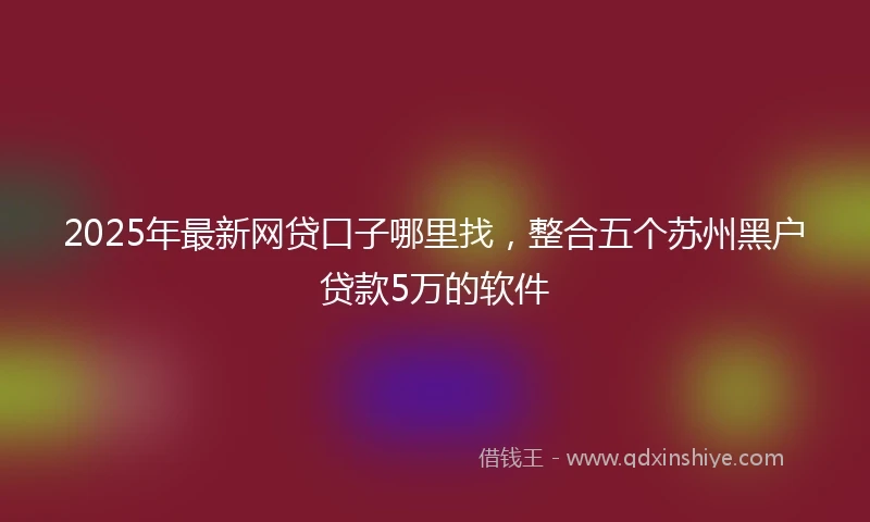 2025年最新网贷口子哪里找，整合五个苏州黑户贷款5万的软件